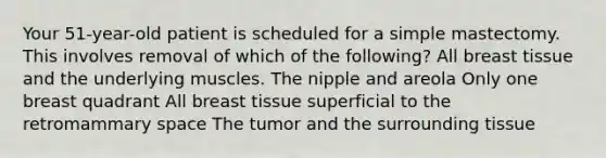 Your 51-year-old patient is scheduled for a simple mastectomy. This involves removal of which of the following? All breast tissue and the underlying muscles. The nipple and areola Only one breast quadrant All breast tissue superficial to the retromammary space The tumor and the surrounding tissue