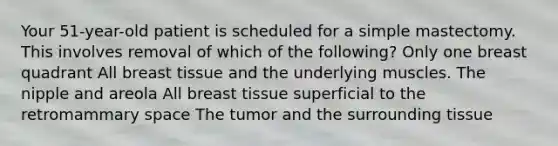 Your 51-year-old patient is scheduled for a simple mastectomy. This involves removal of which of the following? Only one breast quadrant All breast tissue and the underlying muscles. The nipple and areola All breast tissue superficial to the retromammary space The tumor and the surrounding tissue