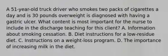 A 51-year-old truck driver who smokes two packs of cigarettes a day and is 30 pounds overweight is diagnosed with having a gastric ulcer. What content is most important for the nurse to include in the discharge teaching for this client? A. Information about smoking cessation. B. Diet instructions for a low-residue diet. C. Instructions on a weight-loss program. D. The importance of increasing milk in the diet.