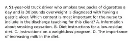 A 51-year-old truck driver who smokes two packs of cigarettes a day and is 30 pounds overweight is diagnosed with having a gastric ulcer. Which content is most important for the nurse to include in the discharge teaching for this client? A. Information about smoking cessation. B. Diet instructions for a low-residue diet. C. Instructions on a weight-loss program. D. The importance of increasing milk in the diet.