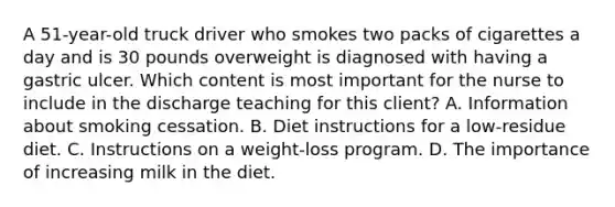 A 51-year-old truck driver who smokes two packs of cigarettes a day and is 30 pounds overweight is diagnosed with having a gastric ulcer. Which content is most important for the nurse to include in the discharge teaching for this client? A. Information about smoking cessation. B. Diet instructions for a low-residue diet. C. Instructions on a weight-loss program. D. The importance of increasing milk in the diet.