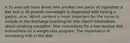 A 51-year-old truck driver who smokes two packs of cigarettes a day and is 30 pounds overweight is diagnosed with having a gastric ulcer. Which content is most important for the nurse to include in the discharge teaching for this client? Information about smoking cessation. Diet instructions for a low-residue diet. Instructions on a weight-loss program. The importance of increasing milk in the diet.