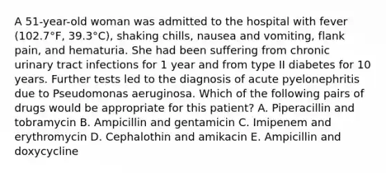 A 51-year-old woman was admitted to the hospital with fever (102.7°F, 39.3°C), shaking chills, nausea and vomiting, flank pain, and hematuria. She had been suffering from chronic urinary tract infections for 1 year and from type II diabetes for 10 years. Further tests led to the diagnosis of acute pyelonephritis due to Pseudomonas aeruginosa. Which of the following pairs of drugs would be appropriate for this patient? A. Piperacillin and tobramycin B. Ampicillin and gentamicin C. Imipenem and erythromycin D. Cephalothin and amikacin E. Ampicillin and doxycycline