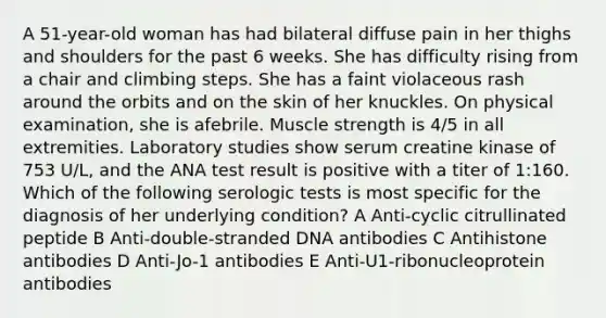 A 51-year-old woman has had bilateral diffuse pain in her thighs and shoulders for the past 6 weeks. She has difficulty rising from a chair and climbing steps. She has a faint violaceous rash around the orbits and on the skin of her knuckles. On physical examination, she is afebrile. Muscle strength is 4/5 in all extremities. Laboratory studies show serum creatine kinase of 753 U/L, and the ANA test result is positive with a titer of 1:160. Which of the following serologic tests is most specific for the diagnosis of her underlying condition? A Anti-cyclic citrullinated peptide B Anti-double-stranded DNA antibodies C Antihistone antibodies D Anti-Jo-1 antibodies E Anti-U1-ribonucleoprotein antibodies