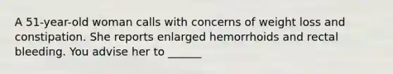 A 51-year-old woman calls with concerns of weight loss and constipation. She reports enlarged hemorrhoids and rectal bleeding. You advise her to ______