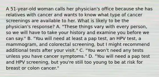 A​ 51-year-old woman calls her​ physician's office because she has relatives with cancer and wants to know what type of cancer screenings are available to her. What is likely to be the​ physician's response? A. "These things vary with every​ person, so we will have to take your history and examine you before we can​ say." B. "You will need at least a pap​ test, an HPV​ test, a​ mammogram, and colorectal​ screening, but I might recommend additional tests after your​ visit." C. ​"You won't need any tests unless you have cancer​ symptoms." D. "You will need a pap test and HPV​ screening, but​ you're still too young to be at risk for breast or colon​ cancer."