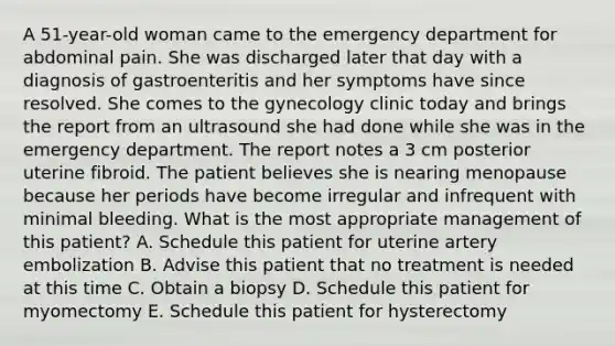 A 51-year-old woman came to the emergency department for abdominal pain. She was discharged later that day with a diagnosis of gastroenteritis and her symptoms have since resolved. She comes to the gynecology clinic today and brings the report from an ultrasound she had done while she was in the emergency department. The report notes a 3 cm posterior uterine fibroid. The patient believes she is nearing menopause because her periods have become irregular and infrequent with minimal bleeding. What is the most appropriate management of this patient? A. Schedule this patient for uterine artery embolization B. Advise this patient that no treatment is needed at this time C. Obtain a biopsy D. Schedule this patient for myomectomy E. Schedule this patient for hysterectomy