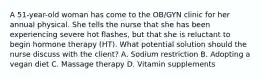 A 51-year-old woman has come to the OB/GYN clinic for her annual physical. She tells the nurse that she has been experiencing severe hot flashes, but that she is reluctant to begin hormone therapy (HT). What potential solution should the nurse discuss with the client? A. Sodium restriction B. Adopting a vegan diet C. Massage therapy D. Vitamin supplements