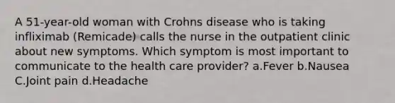 A 51-year-old woman with Crohns disease who is taking infliximab (Remicade) calls the nurse in the outpatient clinic about new symptoms. Which symptom is most important to communicate to the health care provider? a.Fever b.Nausea C.Joint pain d.Headache