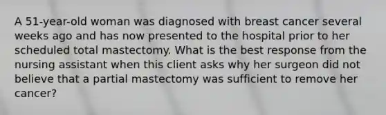 A 51-year-old woman was diagnosed with breast cancer several weeks ago and has now presented to the hospital prior to her scheduled total mastectomy. What is the best response from the nursing assistant when this client asks why her surgeon did not believe that a partial mastectomy was sufficient to remove her cancer?