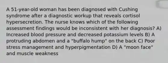 A 51-year-old woman has been diagnosed with Cushing syndrome after a diagnostic workup that reveals cortisol hypersecretion. The nurse knows which of the following assessment findings would be inconsistent with her diagnosis? A) Increased blood pressure and decreased potassium levels B) A protruding abdomen and a "buffalo hump" on the back C) Poor stress management and hyperpigmentation D) A "moon face" and muscle weakness