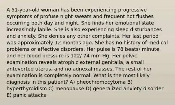 A 51-year-old woman has been experiencing progressive symptoms of profuse night sweats and frequent hot flushes occurring both day and night. She finds her emotional state increasingly labile. She is also experiencing sleep disturbances and anxiety. She denies any other complaints. Her last period was approximately 12 months ago. She has no history of medical problems or affective disorders. Her pulse is 78 beats/ minute, and her blood pressure is 122/ 74 mm Hg. Her pelvic examination reveals atrophic external genitalia, a small anteverted uterus, and no adnexal masses. The rest of her examination is completely normal. What is the most likely diagnosis in this patient? A) pheochromocytoma B) hyperthyroidism C) menopause D) generalized anxiety disorder E) panic attacks