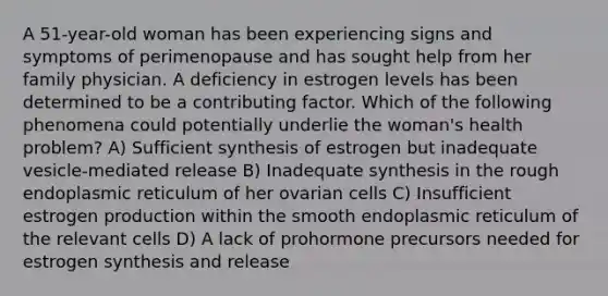 A 51-year-old woman has been experiencing signs and symptoms of perimenopause and has sought help from her family physician. A deficiency in estrogen levels has been determined to be a contributing factor. Which of the following phenomena could potentially underlie the woman's health problem? A) Sufficient synthesis of estrogen but inadequate vesicle-mediated release B) Inadequate synthesis in the rough endoplasmic reticulum of her ovarian cells C) Insufficient estrogen production within the smooth endoplasmic reticulum of the relevant cells D) A lack of prohormone precursors needed for estrogen synthesis and release