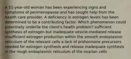 A 51-year-old woman has been experiencing signs and symptoms of perimenopause and has sought help from the health care provider. A deficiency in estrogen levels has been determined to be a contributing factor. Which phenomenon could potentially underlie the client's health problem? sufficient synthesis of estrogen but inadequate vesicle-mediated release insufficient estrogen production within the smooth endoplasmic reticulum of the relevant cells a lack of prohormone precursors needed for estrogen synthesis and release inadequate synthesis in the rough endoplasmic reticulum of the ovarian cells