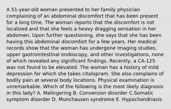 A 51-year-old woman presented to her family physician complaining of an abdominal discomfort that has been present for a long time. The woman reports that the discomfort is not localized and that she feels a heavy dragging sensation in her abdomen. Upon further questioning, she says that she has been having this abdominal discomfort for a few years. Her medical records show that the woman has undergone imaging studies, upper gastrointestinal endoscopy, and other investigations, none of which revealed any significant findings. Recently, a CA-125 was not found to be elevated. The woman has a history of mild depression for which she takes citalopram. She also complains of bodily pain at several body locations. Physical examination is unremarkable. Which of the following is the most likely diagnosis in this lady? A. Malingering B. Conversion disorder C.Somatic symptom disorder D. Munchausen syndrome E. Hypochondriasis