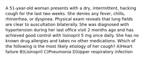 A 51-year-old woman presents with a dry, intermittent, hacking cough for the last two weeks. She denies any fever, chills, rhinorrhea, or dyspnea. Physical exam reveals that lung fields are clear to auscultation bilaterally. She was diagnosed with hypertension during her last office visit 2 months ago and has achieved good control with lisinopril 5 mg once daily. She has no known drug allergies and takes no other medications. Which of the following is the most likely etiology of her cough? A)Heart failure B)Lisinopril C)Pneumonia D)Upper respiratory infection