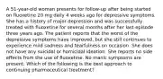 A 51-year-old woman presents for follow-up after being started on fluoxetine 20 mg daily 4 weeks ago for depressive symptoms. She has a history of major depression and was successfully treated with fluoxetine for several months after her last episode three years ago. The patient reports that the worst of the depressive symptoms have improved, but she still continues to experience mild sadness and tearfulness on occasion. She does not have any suicidal or homicidal ideation. She reports no side effects from the use of fluoxetine. No manic symptoms are present. Which of the following is the best approach to continuing pharmaceutical treatment?