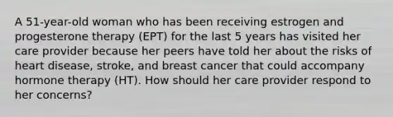 A 51-year-old woman who has been receiving estrogen and progesterone therapy (EPT) for the last 5 years has visited her care provider because her peers have told her about the risks of heart disease, stroke, and breast cancer that could accompany hormone therapy (HT). How should her care provider respond to her concerns?