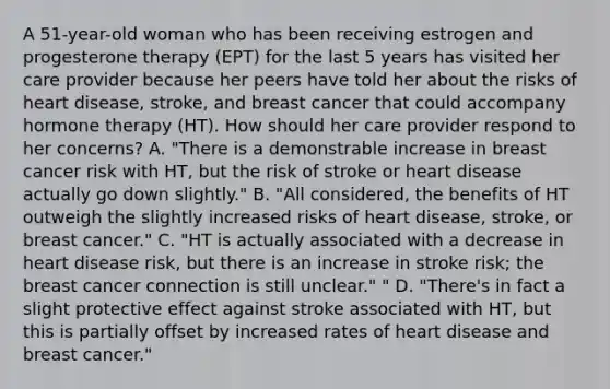 A 51-year-old woman who has been receiving estrogen and progesterone therapy (EPT) for the last 5 years has visited her care provider because her peers have told her about the risks of heart disease, stroke, and breast cancer that could accompany hormone therapy (HT). How should her care provider respond to her concerns? A. "There is a demonstrable increase in breast cancer risk with HT, but the risk of stroke or heart disease actually go down slightly." B. "All considered, the benefits of HT outweigh the slightly increased risks of heart disease, stroke, or breast cancer." C. "HT is actually associated with a decrease in heart disease risk, but there is an increase in stroke risk; the breast cancer connection is still unclear." " D. "There's in fact a slight protective effect against stroke associated with HT, but this is partially offset by increased rates of heart disease and breast cancer."