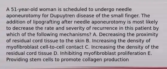 A 51-year-old woman is scheduled to undergo needle aponeurotomy for Dupuytren disease of the small finger. The addition of lipografting after needle aponeurotomy is most likely to decrease the rate and severity of recurrence in this patient by which of the following mechanisms? A. Decreasing the proximity of residual cord tissue to the skin B. Increasing the density of myofibroblast cell-to-cell contact C. Increasing the density of the residual cord tissue D. Inhibiting myofibroblast proliferation E. Providing stem cells to promote collagen production