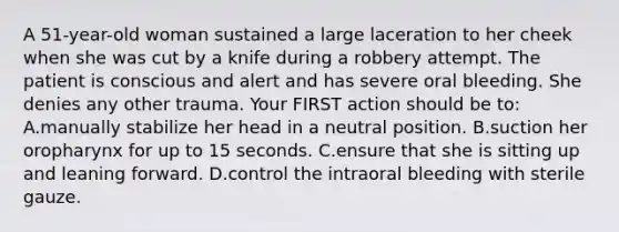 A 51-year-old woman sustained a large laceration to her cheek when she was cut by a knife during a robbery attempt. The patient is conscious and alert and has severe oral bleeding. She denies any other trauma. Your FIRST action should be to: A.manually stabilize her head in a neutral position. B.suction her oropharynx for up to 15 seconds. C.ensure that she is sitting up and leaning forward. D.control the intraoral bleeding with sterile gauze.