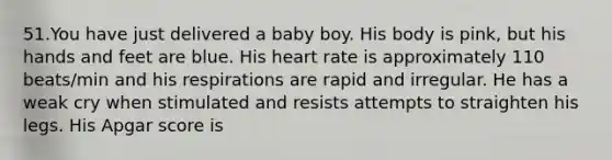 51.You have just delivered a baby boy. His body is pink, but his hands and feet are blue. His heart rate is approximately 110 beats/min and his respirations are rapid and irregular. He has a weak cry when stimulated and resists attempts to straighten his legs. His Apgar score is