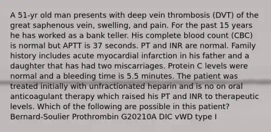 A 51-yr old man presents with deep vein thrombosis (DVT) of the great saphenous vein, swelling, and pain. For the past 15 years he has worked as a bank teller. His complete blood count (CBC) is normal but APTT is 37 seconds. PT and INR are normal. Family history includes acute myocardial infarction in his father and a daughter that has had two miscarriages. Protein C levels were normal and a bleeding time is 5.5 minutes. The patient was treated initially with unfractionated heparin and is no on oral anticoagulant therapy which raised his PT and INR to therapeutic levels. Which of the following are possible in this patient? Bernard-Soulier Prothrombin G20210A DIC vWD type I