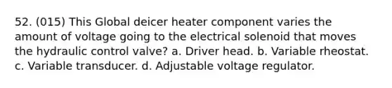 52. (015) This Global deicer heater component varies the amount of voltage going to the electrical solenoid that moves the hydraulic control valve? a. Driver head. b. Variable rheostat. c. Variable transducer. d. Adjustable voltage regulator.