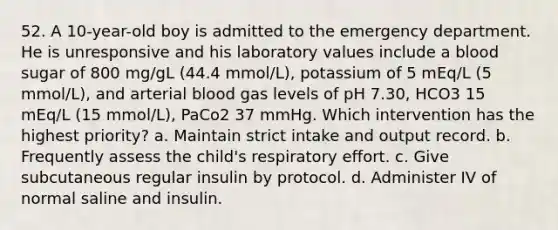 52. A 10-year-old boy is admitted to the emergency department. He is unresponsive and his laboratory values include a blood sugar of 800 mg/gL (44.4 mmol/L), potassium of 5 mEq/L (5 mmol/L), and arterial blood gas levels of pH 7.30, HCO3 15 mEq/L (15 mmol/L), PaCo2 37 mmHg. Which intervention has the highest priority? a. Maintain strict intake and output record. b. Frequently assess the child's respiratory effort. c. Give subcutaneous regular insulin by protocol. d. Administer IV of normal saline and insulin.