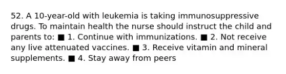 52. A 10-year-old with leukemia is taking immunosuppressive drugs. To maintain health the nurse should instruct the child and parents to: ■ 1. Continue with immunizations. ■ 2. Not receive any live attenuated vaccines. ■ 3. Receive vitamin and mineral supplements. ■ 4. Stay away from peers