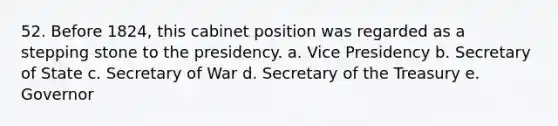 52. Before 1824, this cabinet position was regarded as a stepping stone to the presidency. a. Vice Presidency b. Secretary of State c. Secretary of War d. Secretary of the Treasury e. Governor