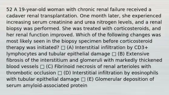 52 A 19-year-old woman with chronic renal failure received a cadaver renal transplantation. One month later, she experienced increasing serum creatinine and urea nitrogen levels, and a renal biopsy was performed. She was treated with corticosteroids, and her renal function improved. Which of the following changes was most likely seen in the biopsy specimen before corticosteroid therapy was initiated? □ (A) Interstitial infiltration by CD3+ lymphocytes and tubular epithelial damage □ (B) Extensive fibrosis of the interstitium and glomeruli with markedly thickened blood vessels □ (C) Fibrinoid necrosis of renal arterioles with thrombotic occlusion □ (D) Interstitial infiltration by eosinophils with tubular epithelial damage □ (E) Glomerular deposition of serum amyloid-associated protein