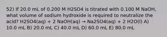 52) If 20.0 mL of 0.200 M H2SO4 is titrated with 0.100 M NaOH, what volume of sodium hydroxide is required to neutralize the acid? H2SO4(aq) + 2 NaOH(aq) → Na2SO4(aq) + 2 H2O(l) A) 10.0 mL B) 20.0 mL C) 40.0 mL D) 60.0 mL E) 80.0 mL