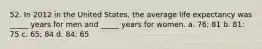 52. In 2012 in the United States, the average life expectancy was _____ years for men and _____ years for women. a. 76; 81 b. 81: 75 c. 65; 84 d. 84; 65