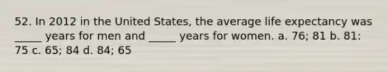 52. In 2012 in the United States, the average life expectancy was _____ years for men and _____ years for women. a. 76; 81 b. 81: 75 c. 65; 84 d. 84; 65