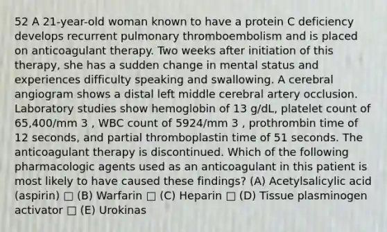 52 A 21-year-old woman known to have a protein C deficiency develops recurrent pulmonary thromboembolism and is placed on anticoagulant therapy. Two weeks after initiation of this therapy, she has a sudden change in mental status and experiences difficulty speaking and swallowing. A cerebral angiogram shows a distal left middle cerebral artery occlusion. Laboratory studies show hemoglobin of 13 g/dL, platelet count of 65,400/mm 3 , WBC count of 5924/mm 3 , prothrombin time of 12 seconds, and partial thromboplastin time of 51 seconds. The anticoagulant therapy is discontinued. Which of the following pharmacologic agents used as an anticoagulant in this patient is most likely to have caused these findings? (A) Acetylsalicylic acid (aspirin) □ (B) Warfarin □ (C) Heparin □ (D) Tissue plasminogen activator □ (E) Urokinas