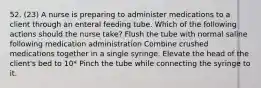 52. (23) A nurse is preparing to administer medications to a client through an enteral feeding tube. Which of the following actions should the nurse take? Flush the tube with normal saline following medication administration Combine crushed medications together in a single syringe. Elevate the head of the client's bed to 10* Pinch the tube while connecting the syringe to it.