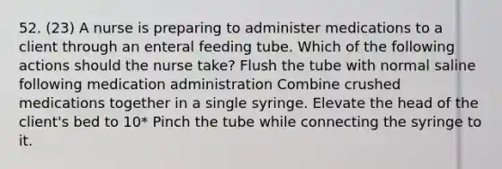 52. (23) A nurse is preparing to administer medications to a client through an enteral feeding tube. Which of the following actions should the nurse take? Flush the tube with normal saline following medication administration Combine crushed medications together in a single syringe. Elevate the head of the client's bed to 10* Pinch the tube while connecting the syringe to it.