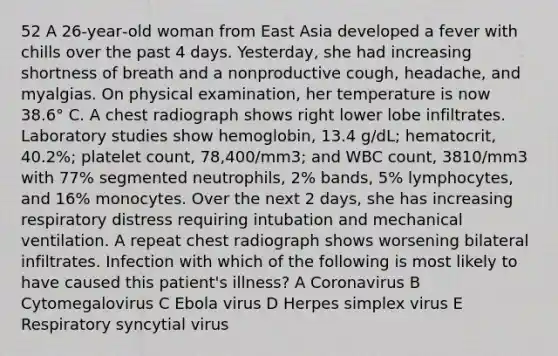 52 A 26‐year‐old woman from East Asia developed a fever with chills over the past 4 days. Yesterday, she had increasing shortness of breath and a nonproductive cough, headache, and myalgias. On physical examination, her temperature is now 38.6° C. A chest radiograph shows right lower lobe infiltrates. Laboratory studies show hemoglobin, 13.4 g/dL; hematocrit, 40.2%; platelet count, 78,400/mm3; and WBC count, 3810/mm3 with 77% segmented neutrophils, 2% bands, 5% lymphocytes, and 16% monocytes. Over the next 2 days, she has increasing respiratory distress requiring intubation and mechanical ventilation. A repeat chest radiograph shows worsening bilateral infiltrates. Infection with which of the following is most likely to have caused this patient's illness? A Coronavirus B Cytomegalovirus C Ebola virus D Herpes simplex virus E Respiratory syncytial virus