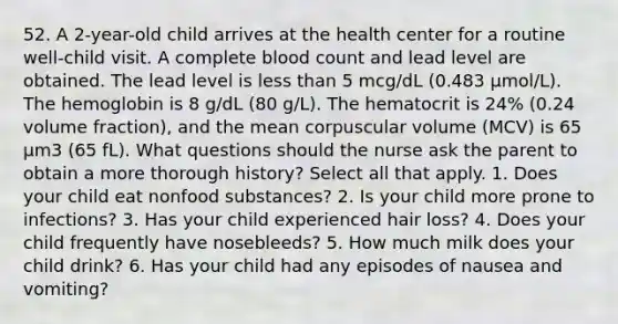 52. A 2-year-old child arrives at the health center for a routine well-child visit. A complete blood count and lead level are obtained. The lead level is less than 5 mcg/dL (0.483 µmol/L). The hemoglobin is 8 g/dL (80 g/L). The hematocrit is 24% (0.24 volume fraction), and the mean corpuscular volume (MCV) is 65 µm3 (65 fL). What questions should the nurse ask the parent to obtain a more thorough history? Select all that apply. 1. Does your child eat nonfood substances? 2. Is your child more prone to infections? 3. Has your child experienced hair loss? 4. Does your child frequently have nosebleeds? 5. How much milk does your child drink? 6. Has your child had any episodes of nausea and vomiting?