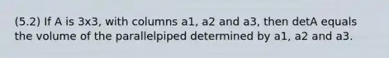 (5.2) If A is 3x3, with columns a1, a2 and a3, then detA equals the volume of the parallelpiped determined by a1, a2 and a3.