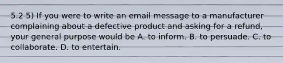 5.2 5) If you were to write an email message to a manufacturer complaining about a defective product and asking for a refund, your general purpose would be A. to inform. B. to persuade. C. to collaborate. D. to entertain.