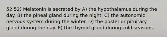 52 52) Melatonin is secreted by A) the hypothalamus during the day. B) the pineal gland during the night. C) <a href='https://www.questionai.com/knowledge/kMqcwgxBsH-the-autonomic-nervous-system' class='anchor-knowledge'>the autonomic nervous system</a> during the winter. D) the posterior pituitary gland during the day. E) the thyroid gland during cold seasons.