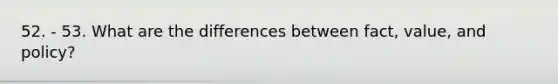 52. - 53. What are the differences between fact, value, and policy?