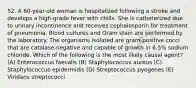 52. A 60-year-old woman is hospitalized following a stroke and develops a high-grade fever with chills. She is catheterized due to urinary incontinence and receives cephalosporin for treatment of pneumonia. Blood cultures and Gram stain are performed by the laboratory. The organisms isolated are gram-positive cocci that are catalase-negative and capable of growth in 6.5% sodium chloride. Which of the following is the most likely causal agent? (A) Enterococcus faecalis (B) Staphylococcus aureus (C) Staphylococcus epidermidis (D) Streptococcus pyogenes (E) Viridans streptococci