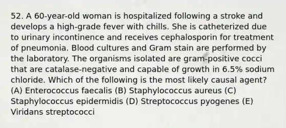 52. A 60-year-old woman is hospitalized following a stroke and develops a high-grade fever with chills. She is catheterized due to urinary incontinence and receives cephalosporin for treatment of pneumonia. Blood cultures and Gram stain are performed by the laboratory. The organisms isolated are gram-positive cocci that are catalase-negative and capable of growth in 6.5% sodium chloride. Which of the following is the most likely causal agent? (A) Enterococcus faecalis (B) Staphylococcus aureus (C) Staphylococcus epidermidis (D) Streptococcus pyogenes (E) Viridans streptococci