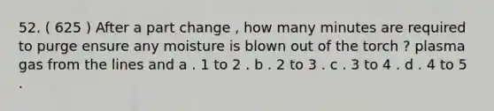 52. ( 625 ) After a part change , how many minutes are required to purge ensure any moisture is blown out of the torch ? plasma gas from the lines and a . 1 to 2 . b . 2 to 3 . c . 3 to 4 . d . 4 to 5 .