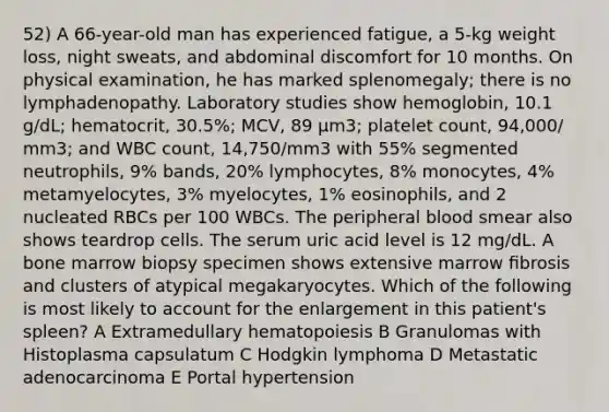 52) A 66-year-old man has experienced fatigue, a 5-kg weight loss, night sweats, and abdominal discomfort for 10 months. On physical examination, he has marked splenomegaly; there is no lymphadenopathy. Laboratory studies show hemoglobin, 10.1 g/dL; hematocrit, 30.5%; MCV, 89 µm3; platelet count, 94,000/ mm3; and WBC count, 14,750/mm3 with 55% segmented neutrophils, 9% bands, 20% lymphocytes, 8% monocytes, 4% metamyelocytes, 3% myelocytes, 1% eosinophils, and 2 nucleated RBCs per 100 WBCs. The peripheral blood smear also shows teardrop cells. The serum uric acid level is 12 mg/dL. A bone marrow biopsy specimen shows extensive marrow ﬁbrosis and clusters of atypical megakaryocytes. Which of the following is most likely to account for the enlargement in this patient's spleen? A Extramedullary hematopoiesis B Granulomas with Histoplasma capsulatum C Hodgkin lymphoma D Metastatic adenocarcinoma E Portal hypertension