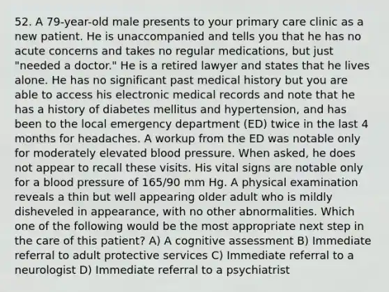 52. A 79-year-old male presents to your primary care clinic as a new patient. He is unaccompanied and tells you that he has no acute concerns and takes no regular medications, but just "needed a doctor." He is a retired lawyer and states that he lives alone. He has no significant past medical history but you are able to access his electronic medical records and note that he has a history of diabetes mellitus and hypertension, and has been to the local emergency department (ED) twice in the last 4 months for headaches. A workup from the ED was notable only for moderately elevated blood pressure. When asked, he does not appear to recall these visits. His vital signs are notable only for a blood pressure of 165/90 mm Hg. A physical examination reveals a thin but well appearing older adult who is mildly disheveled in appearance, with no other abnormalities. Which one of the following would be the most appropriate next step in the care of this patient? A) A cognitive assessment B) Immediate referral to adult protective services C) Immediate referral to a neurologist D) Immediate referral to a psychiatrist