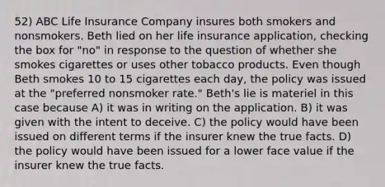 52) ABC Life Insurance Company insures both smokers and nonsmokers. Beth lied on her life insurance application, checking the box for "no" in response to the question of whether she smokes cigarettes or uses other tobacco products. Even though Beth smokes 10 to 15 cigarettes each day, the policy was issued at the "preferred nonsmoker rate." Beth's lie is materiel in this case because A) it was in writing on the application. B) it was given with the intent to deceive. C) the policy would have been issued on different terms if the insurer knew the true facts. D) the policy would have been issued for a lower face value if the insurer knew the true facts.